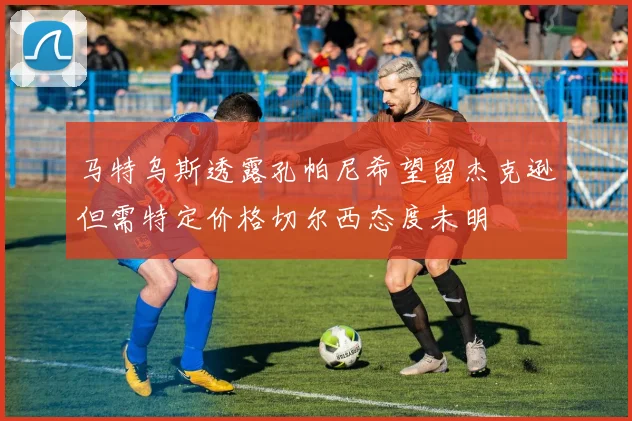 马特乌斯透露孔帕尼希望留杰克逊但需特定价格切尔西态度未明