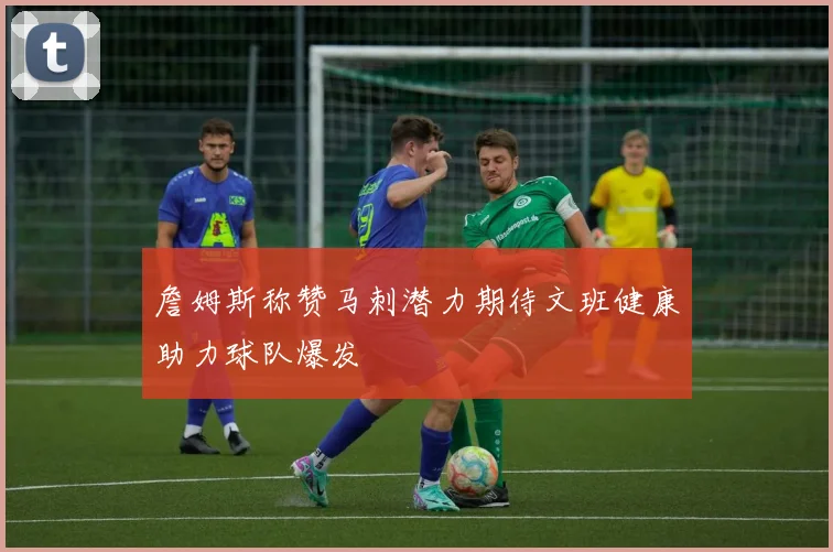 詹姆斯称赞马刺潜力期待文班健康助力球队爆发