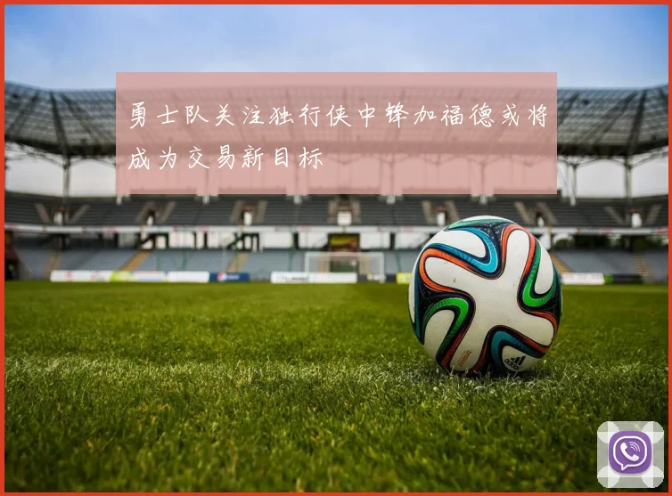 勇士队关注独行侠中锋加福德或将成为交易新目标