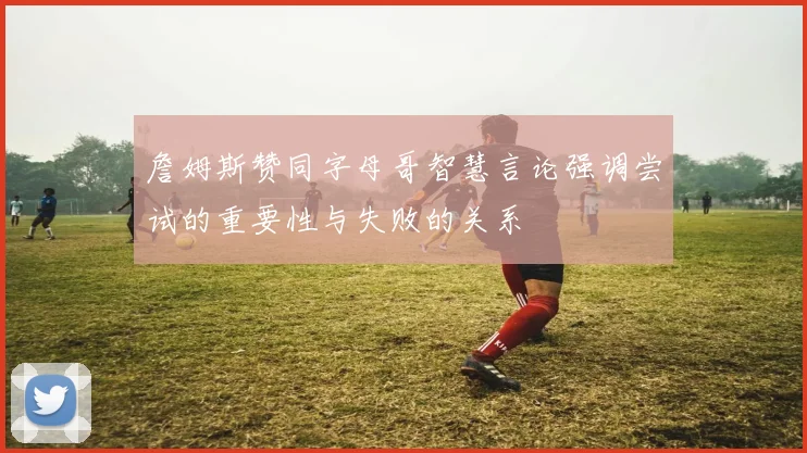 詹姆斯赞同字母哥智慧言论强调尝试的重要性与失败的关系