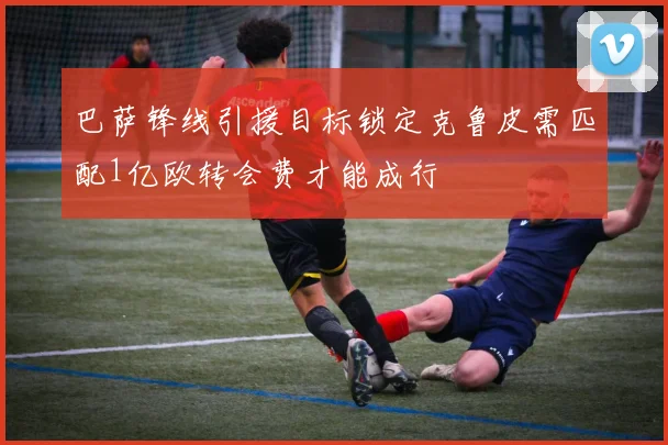 巴萨锋线引援目标锁定克鲁皮需匹配1亿欧转会费才能成行