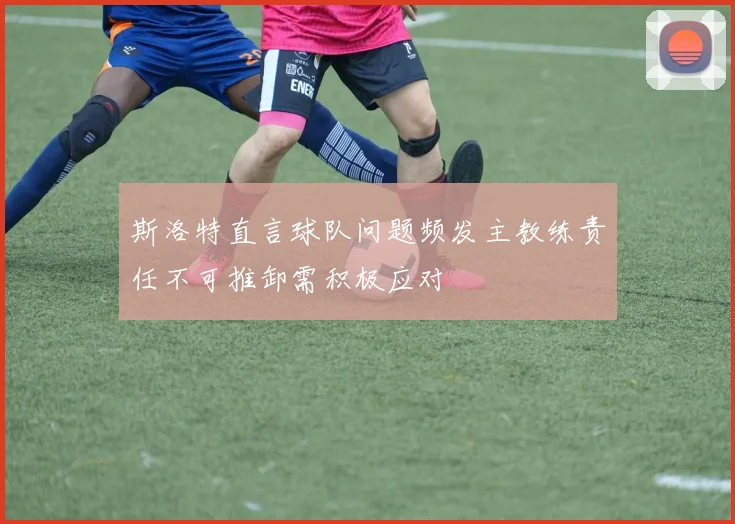 斯洛特直言球队问题频发主教练责任不可推卸需积极应对